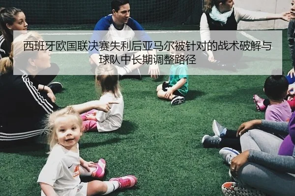 西班牙欧国联决赛失利后亚马尔被针对的战术破解与球队中长期调整路径